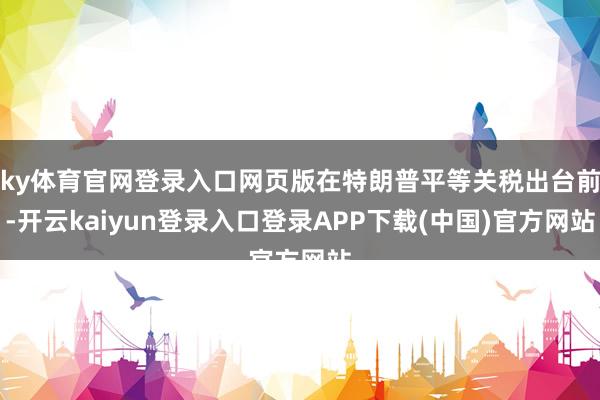 ky体育官网登录入口网页版在特朗普平等关税出台前-开云kaiyun登录入口登录APP下载(中国)官方网站