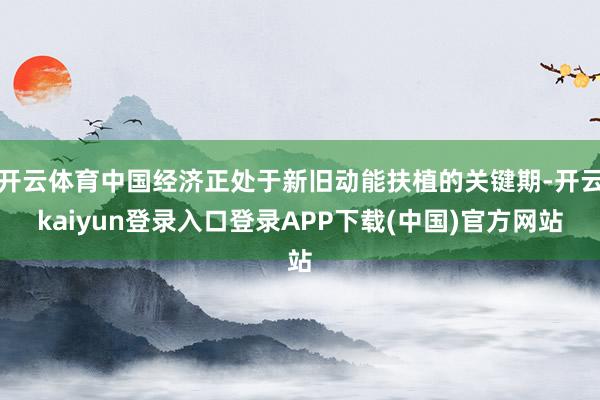 开云体育中国经济正处于新旧动能扶植的关键期-开云kaiyun登录入口登录APP下载(中国)官方网站