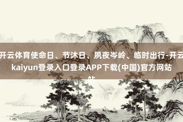开云体育使命日、节沐日、夙夜岑岭、临时出行-开云kaiyun登录入口登录APP下载(中国)官方网站