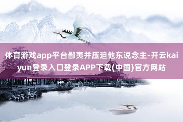 体育游戏app平台鄙夷并压迫他东说念主-开云kaiyun登录入口登录APP下载(中国)官方网站