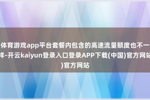 体育游戏app平台套餐内包含的高速流量额度也不一样-开云kaiyun登录入口登录APP下载(中国)官方网站