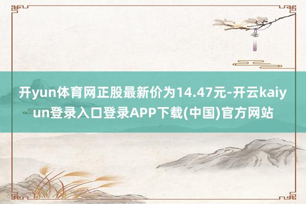 开yun体育网正股最新价为14.47元-开云kaiyun登录入口登录APP下载(中国)官方网站