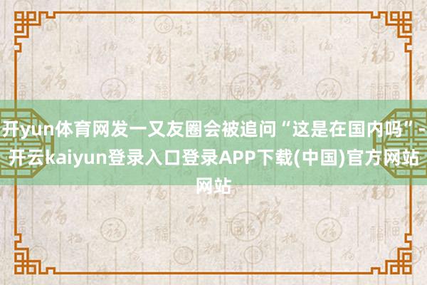开yun体育网发一又友圈会被追问“这是在国内吗”-开云kaiyun登录入口登录APP下载(中国)官方网站