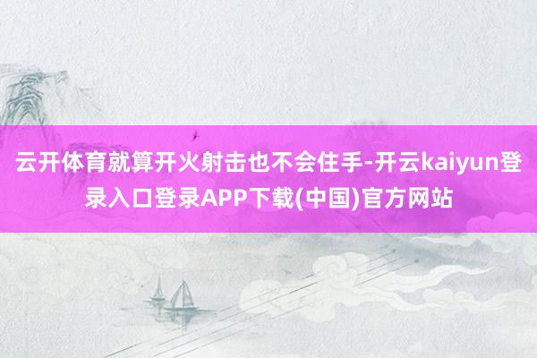 云开体育就算开火射击也不会住手-开云kaiyun登录入口登录APP下载(中国)官方网站