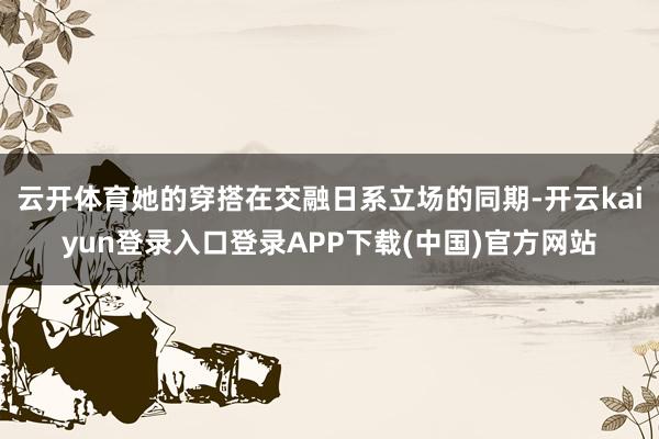 云开体育她的穿搭在交融日系立场的同期-开云kaiyun登录入口登录APP下载(中国)官方网站
