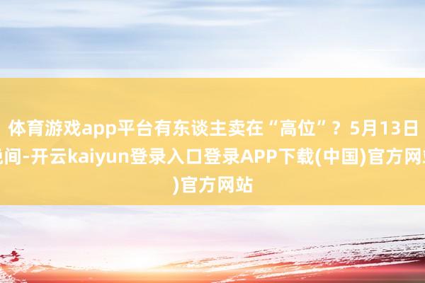 体育游戏app平台有东谈主卖在“高位”?5月13日晚间-开云kaiyun登录入口登录APP下载(中国)官方网站