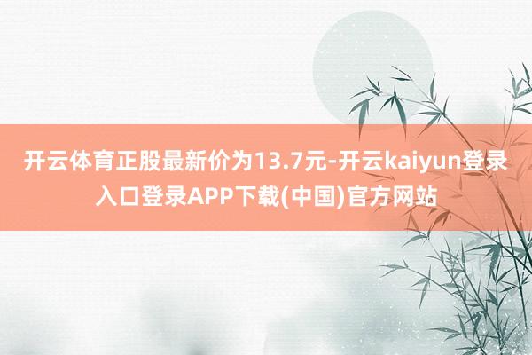 开云体育正股最新价为13.7元-开云kaiyun登录入口登录APP下载(中国)官方网站