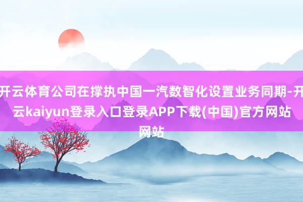 开云体育公司在撑执中国一汽数智化设置业务同期-开云kaiyun登录入口登录APP下载(中国)官方网站