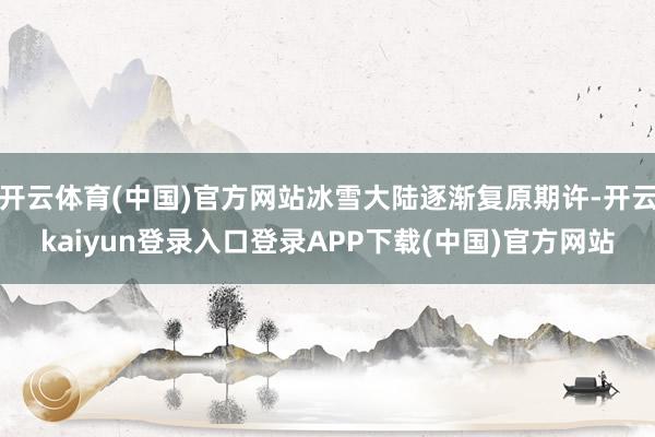 开云体育(中国)官方网站冰雪大陆逐渐复原期许-开云kaiyun登录入口登录APP下载(中国)官方网站