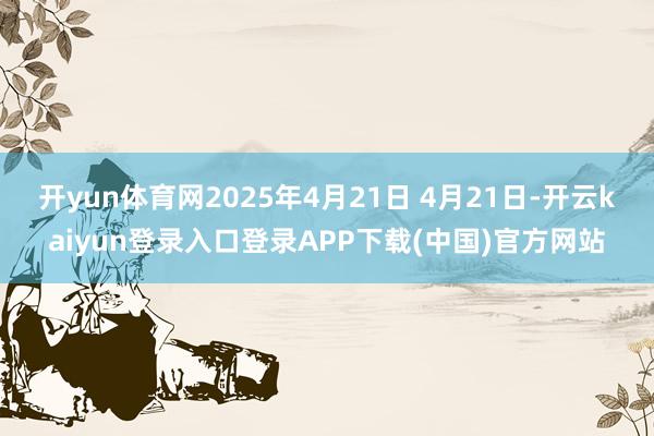 开yun体育网2025年4月21日 4月21日-开云kaiyun登录入口登录APP下载(中国)官方网站