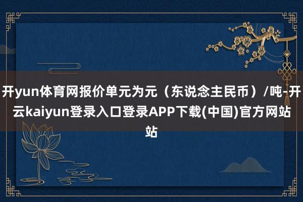 开yun体育网报价单元为元（东说念主民币）/吨-开云kaiyun登录入口登录APP下载(中国)官方网站