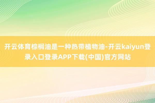 开云体育棕榈油是一种热带植物油-开云kaiyun登录入口登录APP下载(中国)官方网站