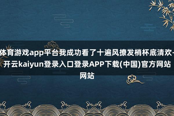 体育游戏app平台我成功看了十遍风撩发梢杯底清欢-开云kaiyun登录入口登录APP下载(中国)官方网站