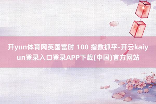 开yun体育网英国富时 100 指数抓平-开云kaiyun登录入口登录APP下载(中国)官方网站