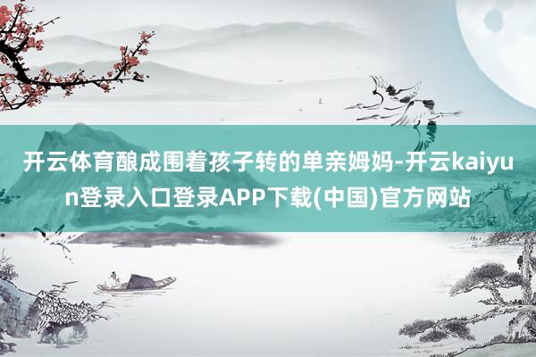 开云体育酿成围着孩子转的单亲姆妈-开云kaiyun登录入口登录APP下载(中国)官方网站