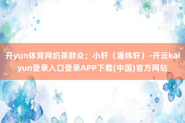 开yun体育网奶茶群众；小轩（潘纬轩）-开云kaiyun登录入口登录APP下载(中国)官方网站