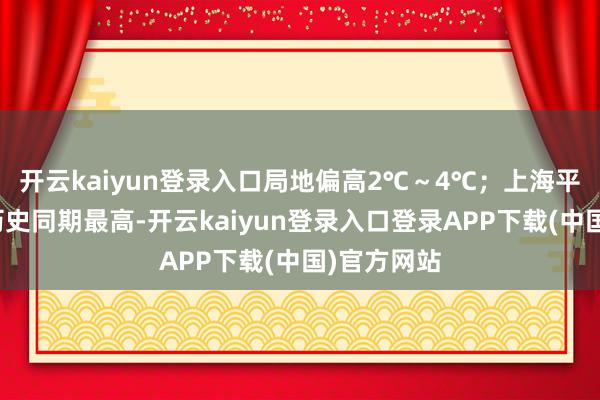 开云kaiyun登录入口局地偏高2℃~4℃;上海平均气温为历史同期最高-开云kaiyun登录入口登录APP下载(中国)官方网站