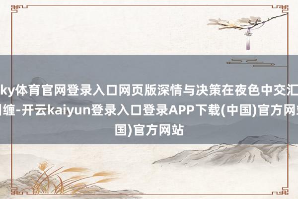 ky体育官网登录入口网页版深情与决策在夜色中交汇纠缠-开云kaiyun登录入口登录APP下载(中国)官方网站
