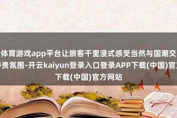 体育游戏app平台让旅客千里浸式感受当然与国潮交融的骄贵氛围-开云kaiyun登录入口登录APP下载(中国)官方网站