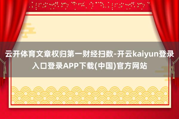云开体育文章权归第一财经扫数-开云kaiyun登录入口登录APP下载(中国)官方网站