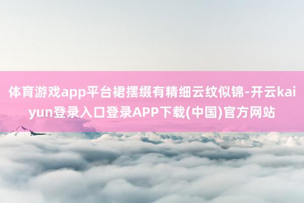 体育游戏app平台裙摆缀有精细云纹似锦-开云kaiyun登录入口登录APP下载(中国)官方网站