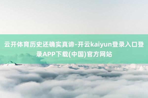 云开体育历史还确实真谛-开云kaiyun登录入口登录APP下载(中国)官方网站