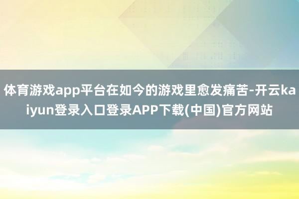 体育游戏app平台在如今的游戏里愈发痛苦-开云kaiyun登录入口登录APP下载(中国)官方网站