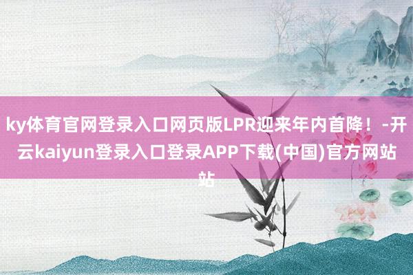 ky体育官网登录入口网页版LPR迎来年内首降!-开云kaiyun登录入口登录APP下载(中国)官方网站