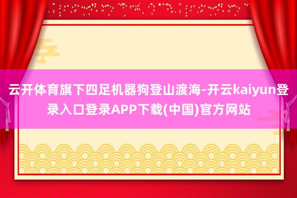云开体育旗下四足机器狗登山渡海-开云kaiyun登录入口登录APP下载(中国)官方网站