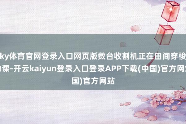 ky体育官网登录入口网页版数台收割机正在田间穿梭功课-开云kaiyun登录入口登录APP下载(中国)官方网站