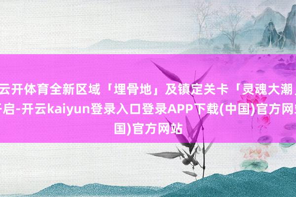 云开体育全新区域「埋骨地」及镇定关卡「灵魂大潮」开启-开云kaiyun登录入口登录APP下载(中国)官方网站