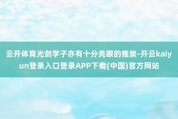 云开体育光剑学子亦有十分亮眼的推崇-开云kaiyun登录入口登录APP下载(中国)官方网站
