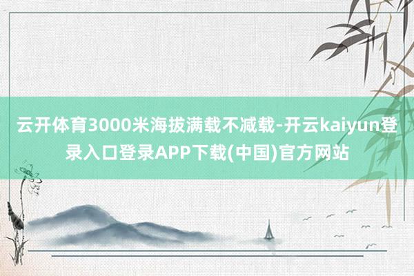 云开体育3000米海拔满载不减载-开云kaiyun登录入口登录APP下载(中国)官方网站