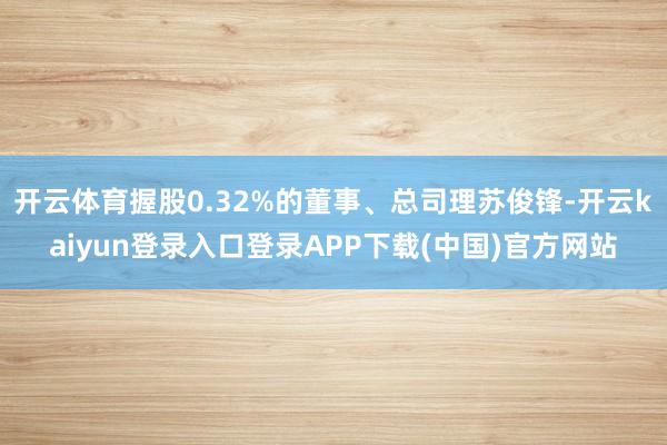 开云体育握股0.32%的董事、总司理苏俊锋-开云kaiyun登录入口登录APP下载(中国)官方网站