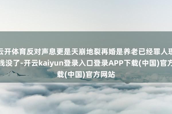 云开体育反对声息更是天崩地裂再婚是养老已经罪人现场？钱没了-开云kaiyun登录入口登录APP下载(中国)官方网站