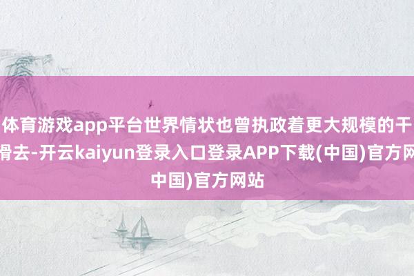 体育游戏app平台世界情状也曾执政着更大规模的干戈滑去-开云kaiyun登录入口登录APP下载(中国)官方网站