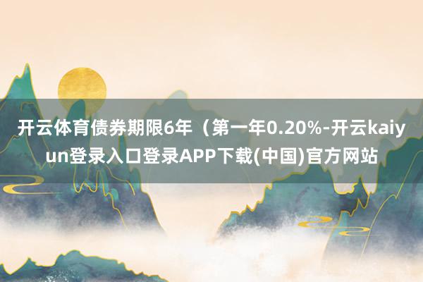 开云体育债券期限6年（第一年0.20%-开云kaiyun登录入口登录APP下载(中国)官方网站