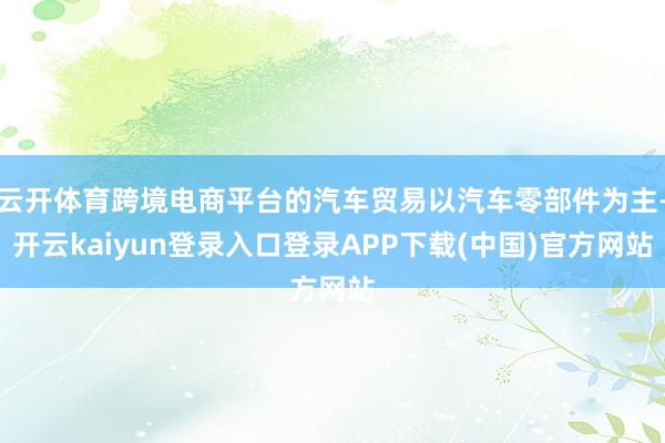 云开体育跨境电商平台的汽车贸易以汽车零部件为主-开云kaiyun登录入口登录APP下载(中国)官方网站