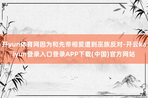 开yun体育网因为和先帝相爱遭到巫族反对-开云kaiyun登录入口登录APP下载(中国)官方网站