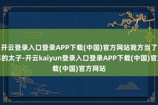 开云登录入口登录APP下载(中国)官方网站我方当了十八年的太子-开云kaiyun登录入口登录APP下载(中国)官方网站