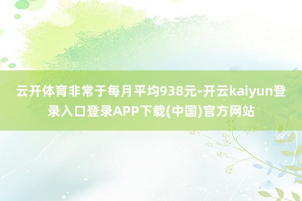 云开体育非常于每月平均938元-开云kaiyun登录入口登录APP下载(中国)官方网站