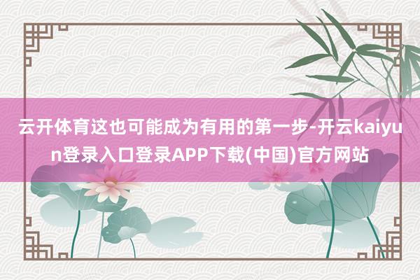 云开体育这也可能成为有用的第一步-开云kaiyun登录入口登录APP下载(中国)官方网站