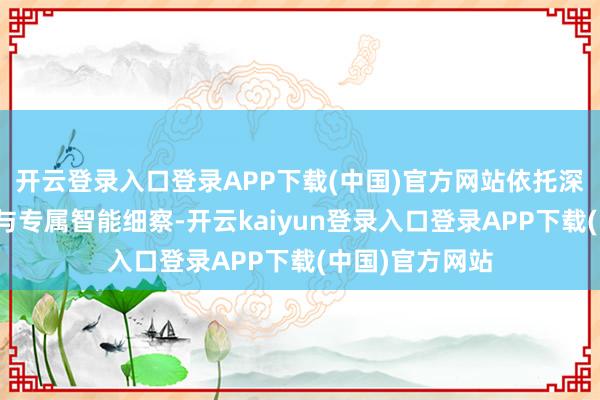 开云登录入口登录APP下载(中国)官方网站依托深厚的行业积淀与专属智能细察-开云kaiyun登录入口登录APP下载(中国)官方网站