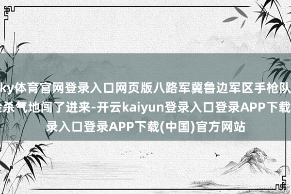 ky体育官网登录入口网页版八路军冀鲁边军区手枪队队长冯冠奎满脸杀气地闯了进来-开云kaiyun登录入口登录APP下载(中国)官方网站