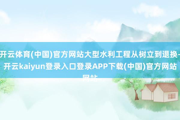 开云体育(中国)官方网站大型水利工程从树立到退换-开云kaiyun登录入口登录APP下载(中国)官方网站