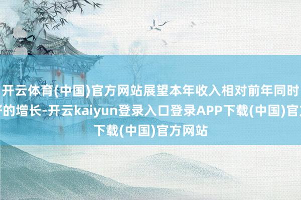 开云体育(中国)官方网站展望本年收入相对前年同时有较好的增长-开云kaiyun登录入口登录APP下载(中国)官方网站