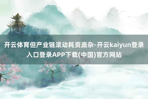 开云体育但产业链滚动耗资庞杂-开云kaiyun登录入口登录APP下载(中国)官方网站