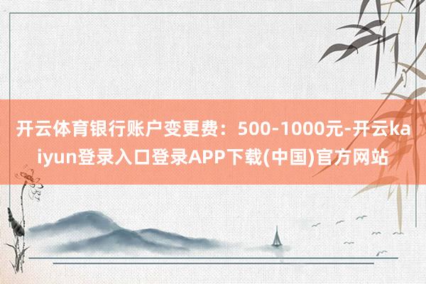 开云体育银行账户变更费：500-1000元-开云kaiyun登录入口登录APP下载(中国)官方网站