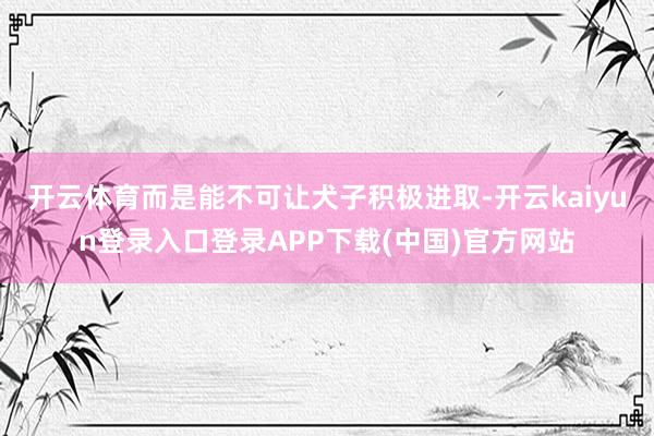开云体育而是能不可让犬子积极进取-开云kaiyun登录入口登录APP下载(中国)官方网站
