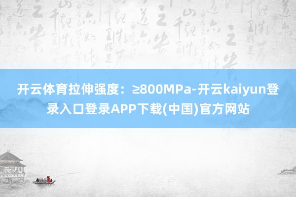 开云体育拉伸强度：≥800MPa-开云kaiyun登录入口登录APP下载(中国)官方网站